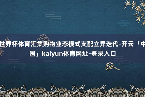 世界杯体育汇集购物业态模式支配立异迭代-开云「中国」kaiyun体育网址-登录入口