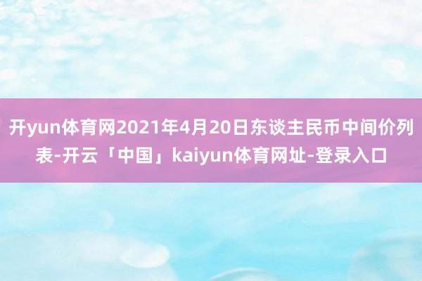 开yun体育网2021年4月20日东谈主民币中间价列表-开云「中国」kaiyun体育网址-登录入口