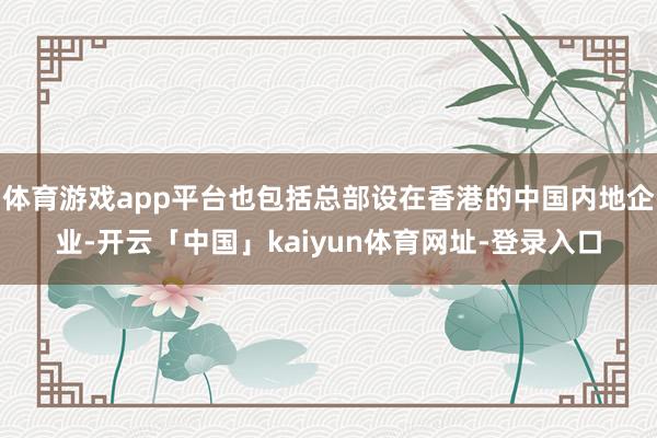 体育游戏app平台也包括总部设在香港的中国内地企业-开云「中国」kaiyun体育网址-登录入口