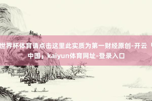 世界杯体育请点击这里此实质为第一财经原创-开云「中国」kaiyun体育网址-登录入口