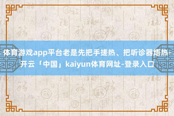 体育游戏app平台老是先把手搓热、把听诊器焐热-开云「中国」kaiyun体育网址-登录入口
