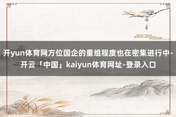 开yun体育网方位国企的重组程度也在密集进行中-开云「中国」kaiyun体育网址-登录入口