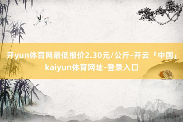 开yun体育网最低报价2.30元/公斤-开云「中国」kaiyun体育网址-登录入口
