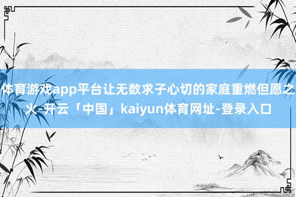 体育游戏app平台让无数求子心切的家庭重燃但愿之火-开云「中国」kaiyun体育网址-登录入口