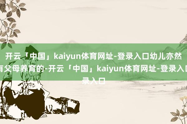 开云「中国」kaiyun体育网址-登录入口幼儿亦然有父母养育的-开云「中国」kaiyun体育网址-登录入口