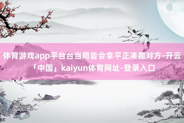 体育游戏app平台台当局皆会拿平正凑趣对方-开云「中国」kaiyun体育网址-登录入口
