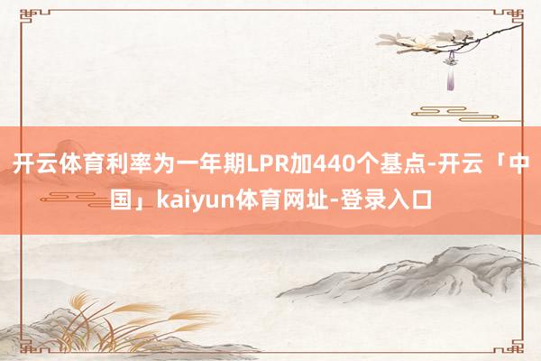 开云体育利率为一年期LPR加440个基点-开云「中国」kaiyun体育网址-登录入口