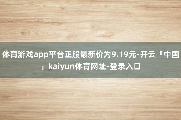 体育游戏app平台正股最新价为9.19元-开云「中国」kaiyun体育网址-登录入口