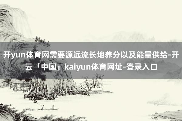 开yun体育网需要源远流长地养分以及能量供给-开云「中国」kaiyun体育网址-登录入口