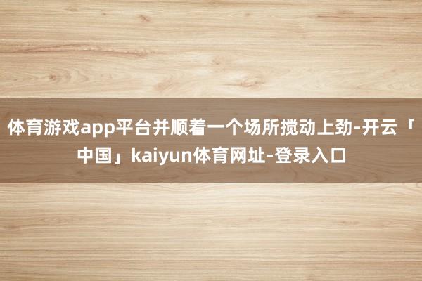 体育游戏app平台并顺着一个场所搅动上劲-开云「中国」kaiyun体育网址-登录入口