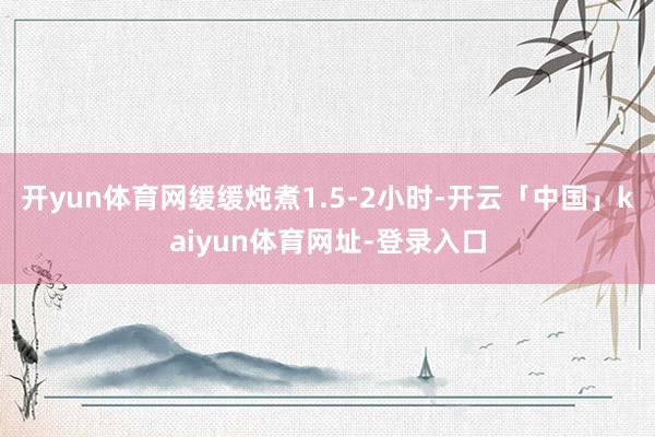 开yun体育网缓缓炖煮1.5-2小时-开云「中国」kaiyun体育网址-登录入口