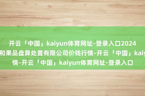 开云「中国」kaiyun体育网址-登录入口2024年12月4日新疆九繁荣和果品盘算处置有限公司价钱行情-开云「中国」kaiyun体育网址-登录入口
