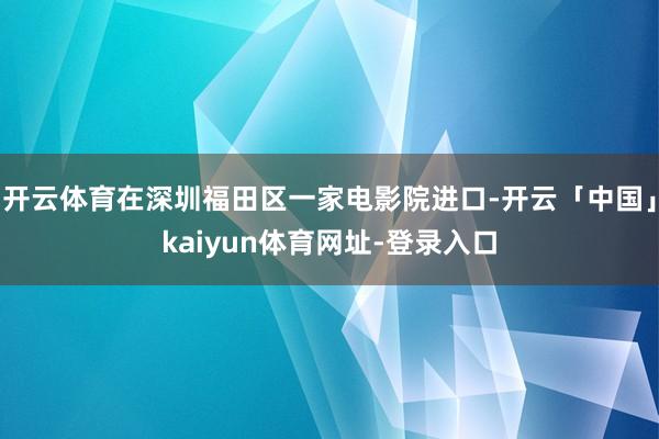 开云体育在深圳福田区一家电影院进口-开云「中国」kaiyun体育网址-登录入口