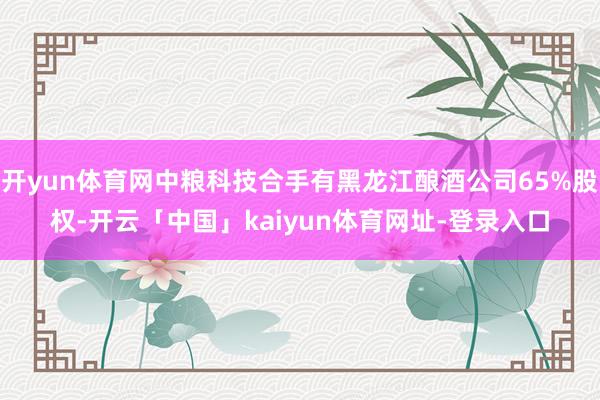 开yun体育网中粮科技合手有黑龙江酿酒公司65%股权-开云「中国」kaiyun体育网址-登录入口