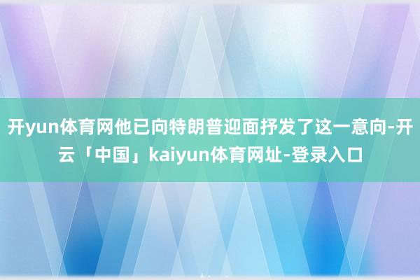 开yun体育网他已向特朗普迎面抒发了这一意向-开云「中国」kaiyun体育网址-登录入口