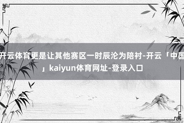 开云体育更是让其他赛区一时辰沦为陪衬-开云「中国」kaiyun体育网址-登录入口