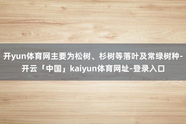 开yun体育网主要为松树、杉树等落叶及常绿树种-开云「中国」kaiyun体育网址-登录入口