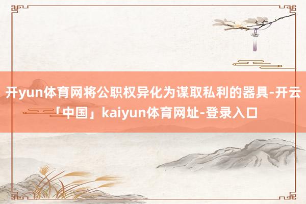 开yun体育网将公职权异化为谋取私利的器具-开云「中国」kaiyun体育网址-登录入口
