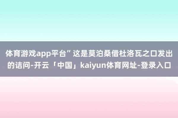 体育游戏app平台”　　这是莫泊桑借杜洛瓦之口发出的诘问-开云「中国」kaiyun体育网址-登录入口