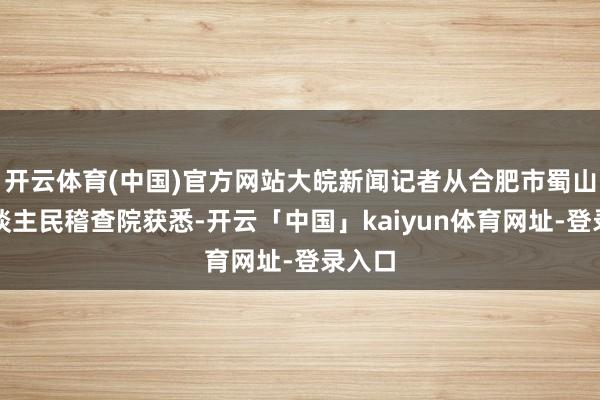 开云体育(中国)官方网站大皖新闻记者从合肥市蜀山区东谈主民稽查院获悉-开云「中国」kaiyun体育网址-登录入口
