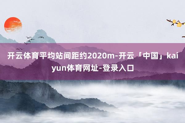 开云体育平均站间距约2020m-开云「中国」kaiyun体育网址-登录入口