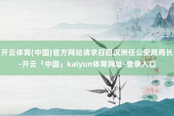 开云体育(中国)官方网站请求召回汉洲任公安局局长-开云「中国」kaiyun体育网址-登录入口