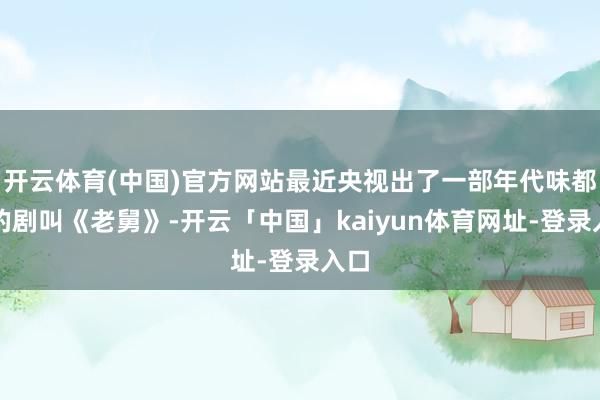 开云体育(中国)官方网站最近央视出了一部年代味都备的剧叫《老舅》-开云「中国」kaiyun体育网址-登录入口