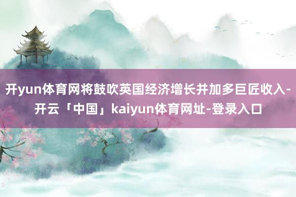 开yun体育网将鼓吹英国经济增长并加多巨匠收入-开云「中国」kaiyun体育网址-登录入口