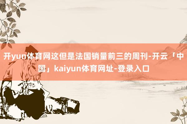 开yun体育网这但是法国销量前三的周刊-开云「中国」kaiyun体育网址-登录入口