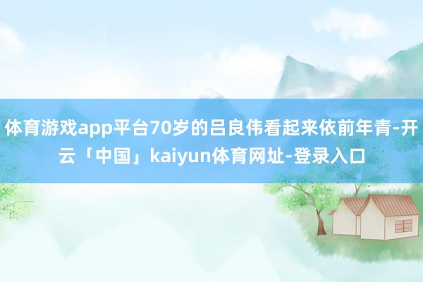 体育游戏app平台70岁的吕良伟看起来依前年青-开云「中国」kaiyun体育网址-登录入口