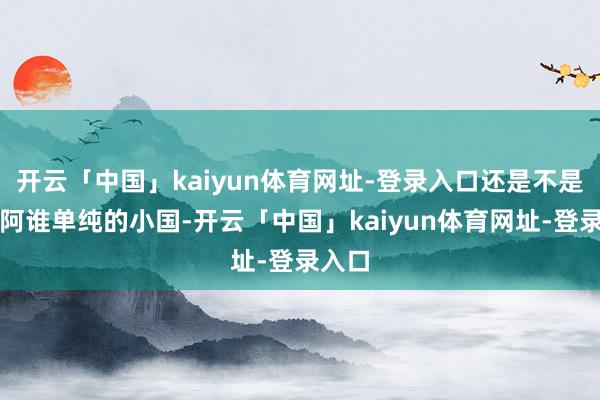 开云「中国」kaiyun体育网址-登录入口还是不是昔时阿谁单纯的小国-开云「中国」kaiyun体育网址-登录入口