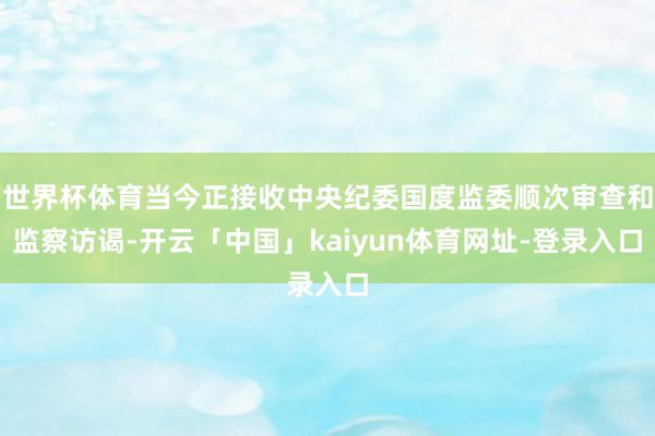 世界杯体育当今正接收中央纪委国度监委顺次审查和监察访谒-开云「中国」kaiyun体育网址-登录入口
