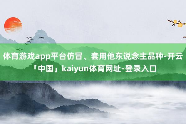 体育游戏app平台仿冒、套用他东说念主品种-开云「中国」kaiyun体育网址-登录入口