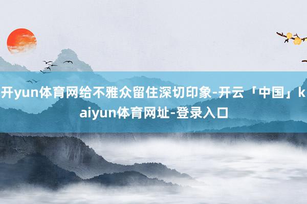 开yun体育网给不雅众留住深切印象-开云「中国」kaiyun体育网址-登录入口