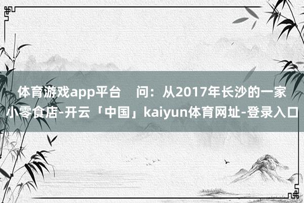 体育游戏app平台    问：从2017年长沙的一家小零食店-开云「中国」kaiyun体育网址-登录入口