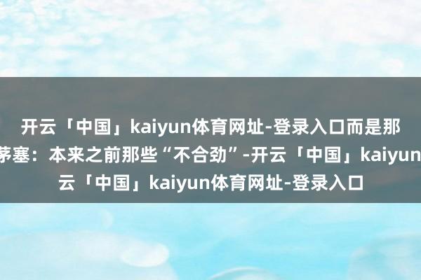 开云「中国」kaiyun体育网址-登录入口而是那种后知后觉的顿开茅塞：本来之前那些“不合劲”-开云「中国」kaiyun体育网址-登录入口