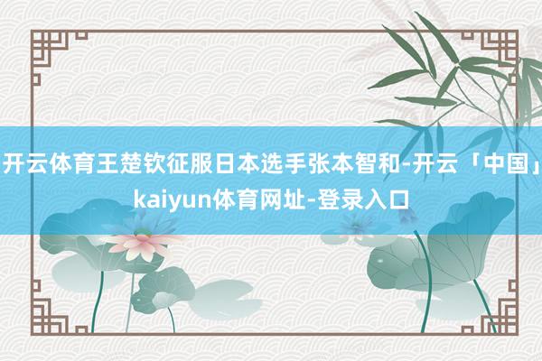 开云体育王楚钦征服日本选手张本智和-开云「中国」kaiyun体育网址-登录入口