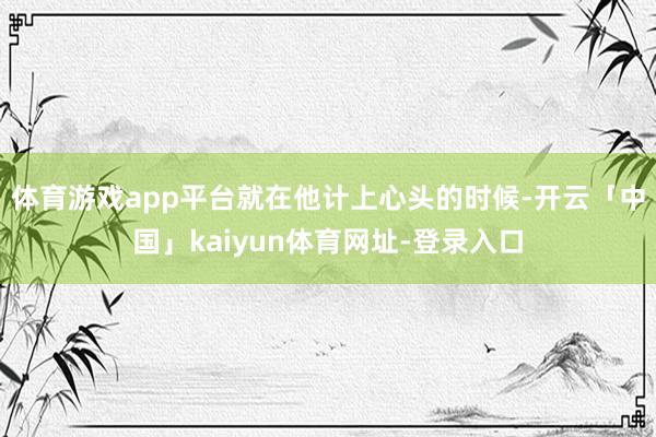 体育游戏app平台就在他计上心头的时候-开云「中国」kaiyun体育网址-登录入口