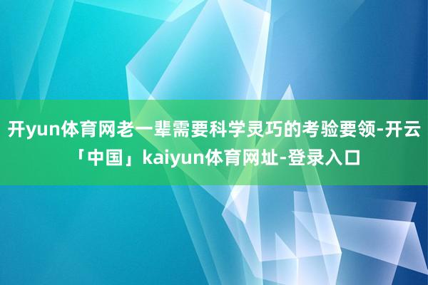 开yun体育网老一辈需要科学灵巧的考验要领-开云「中国」kaiyun体育网址-登录入口