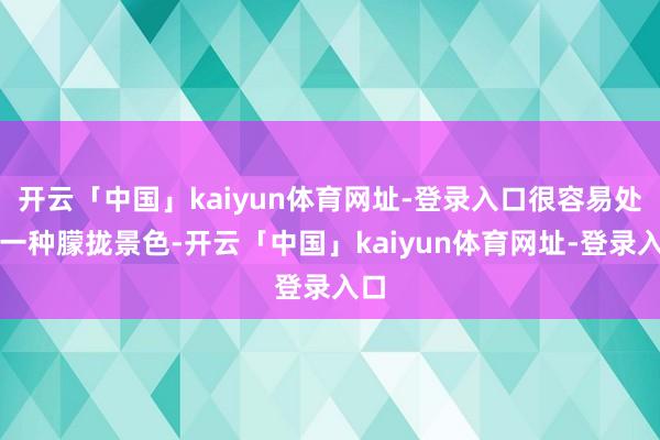 开云「中国」kaiyun体育网址-登录入口很容易处于一种朦拢景色-开云「中国」kaiyun体育网址-登录入口
