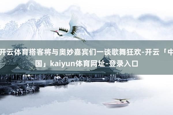 开云体育搭客将与奥妙嘉宾们一谈歌舞狂欢-开云「中国」kaiyun体育网址-登录入口