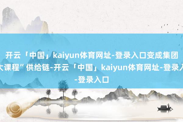 开云「中国」kaiyun体育网址-登录入口变成集团“大课程”供给链-开云「中国」kaiyun体育网址-登录入口