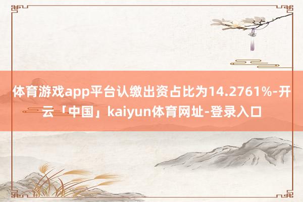 体育游戏app平台认缴出资占比为14.2761%-开云「中国」kaiyun体育网址-登录入口
