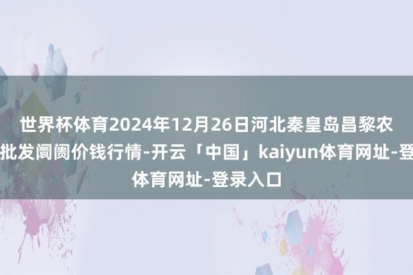 世界杯体育2024年12月26日河北秦皇岛昌黎农副家具批发阛阓价钱行情-开云「中国」kaiyun体育网址-登录入口