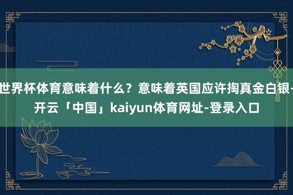 世界杯体育意味着什么？意味着英国应许掏真金白银-开云「中国」kaiyun体育网址-登录入口