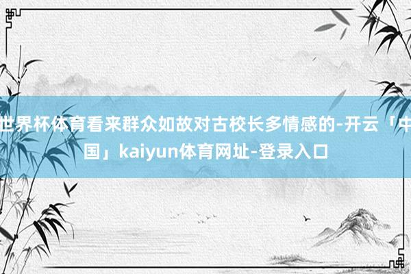 世界杯体育看来群众如故对古校长多情感的-开云「中国」kaiyun体育网址-登录入口