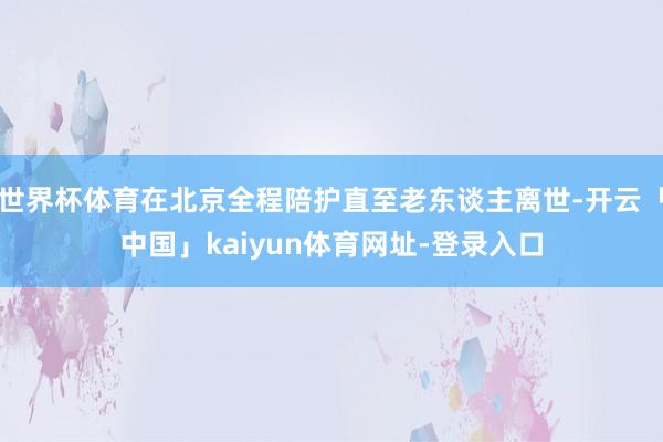 世界杯体育在北京全程陪护直至老东谈主离世-开云「中国」kaiyun体育网址-登录入口
