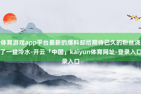 体育游戏app平台最新的爆料却给期待已久的粉丝浇了一盆冷水-开云「中国」kaiyun体育网址-登录入口
