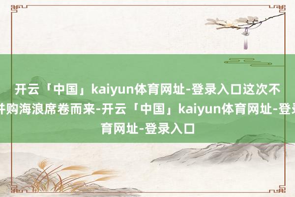 开云「中国」kaiyun体育网址-登录入口　　这次不一样　　并购海浪席卷而来-开云「中国」kaiyun体育网址-登录入口