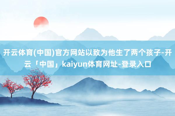 开云体育(中国)官方网站以致为他生了两个孩子-开云「中国」kaiyun体育网址-登录入口